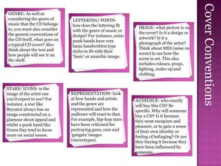 Cover Conventions
GENRE- As well as
considering the genre of      LETTERING/ FONTS-
music that the CD belongs     how does the lettering fit
to, you must also consider                                    IMAGE- what picture is on
                              with the genre of music or
the generic conventions of                                    the cover? Is it a design or
                              design? For instance, some
the CD itself, what goes on                                   artwork? Is it a
                              punk bands have very
a typical CD cover? Also                                      photograph of the artist?
                              basic handwritten type
think about the text and                                      Think about MES (mise en
                              styles to fit with their
how people will see it on                                     scene) to see how the
                              ‘basic’ or anarchic image.
the shelf.                                                    scene is set. This also
                                                              includes colours, props,
                                                              lighting, make-up and
                                                              clothing.


STARS/ ICONS- is the
image of the artist one       REPRESENTATION- look
you’d expect to see? For      at how bands and artists       AUDIENCE- who exactly
instance, a star like         and the genre are              will buy this CD? Be
Beyoncé always has an         represented and how the        specific. Why will someone
image constructed on a        audience will react to that.   buy a CD? Is it because
glamour shoot appeal and      For example, hip-hop stars     they went escapism and
whilst a punk band like       have been criticised for       pleasure, or to gain a sense
Green Day tend to focus       portraying guns, cars and      of their own identity or
more on social issues.        ‘gangsta’ images               feeling of belinging? Or are
                              (stereotypes).                 they buying it because they
                                                             have been influenced by
                                                             someone.
 