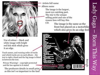 Artists full name




                                                                                                         Lady Gaga – Born This Way
                                                    Album name
                                                        The image is the largest ,
                                                        most eye-catching part.
                                                        The star is the unique
                                                        selling point and one of the
                                                        reason fans will buy this
                                                        CD.
                                                                 The image is the same as the
                                                                 front but placed on a motorbike
                                                                 which also gives its an edgy feel.



 Use of colour – black and
 white image with bright
 red lick stick which gives
 it an edge.
Track names, and running order of tracks
and which tracks are on each album – the
text is right a lined and the big image is fitted
in between the text.




                                                                                               Barcode
Privacy Warning! – copyright protected
and the law against is it stated
  The producers details in small print
  as this isn’t so important to the fans
 