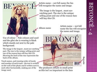 Artists name – not full name the fan




                                                                                                       BEYONCÉ - 4
                                             will recognise the name and image.

                                              The image is the largest , most eye-
                                              catching part. The star is the unique
                                              selling point and one of the reason fans
                                              will buy this CD.


                                                                      Artists name – not full
                                             Album name               name the fan will recognise
                                                                      the name and image.


 Use of colour – Pale colours and used
 and the gilet she is wearing is black
 which stands out next to the pale
 background.
 The image is the largest , most eye-catching
 part. The star is the unique selling point and
 one of the reason fans will buy this CD.
 Showing the back of the star represents the




                                                                                             Barcode
 back of the album.
Track names, and running order of tracks
and number of each track– the text is written
on the wall of the photo and it written next to
each other horizontally, making use of the The producers details in small print
image used.                                    as this isn’t so important to the fans
 