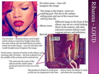 Rihanna - LOUD
                                              No artists name – fans will
                                              recognise the image

                                               The image is the largest , most eye-
                                               catching part. The star is the unique
                                               selling point and one of the reason fans
                                               will buy this CD.
                                                               Different image to the front of the
                                                               album, star sat on a stool looking
                                              Album name
                                                               direct at the camera, soft calm
                                                               coloured curtains behind could
                                                               suggests privacy and reflection.
                                              Barcode
 Use of colour – Natural colours used, bright
 red lip sticks to match her bright colour hair,
 the same colour also the dark black eye lashes
 stand out on the image – eyes are shut fans still
 would straight away recognise the image.

Track names, amount of tracks on the album, and
running order of tracks – the text is placed over
the middle of the curtain and is centred text.

         The spine has the name of the
         album and the artists name –
         practical reason for when its on the
         shelf.
                               The producers details in small print     States where the album is made
                               as this isn’t so important to the fans   and about the recordings
 