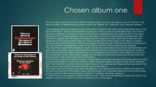 Chosen album one
This is the album cover of the band called “The Black Keys” and this is the album cover of “Brothers”. This
album contains 15 different songs, some of which are “Tighten up”, “Next Girl” and “Unknown brother”.
From looking at the front and back cover of the album, I noticed that there was no special artwork on the
front of the album; there is only some text. The text says, “This is an album by The Black Keys. The name of
the album is Brothers”. This piece of text is quite witty as it is explaining to the audience that it is an album.
Because of this, it makes it easier to class as a rock album as rock is more laid back and because of this
sentence it suggests this. The back of the album has an image of the artist and it still contains the witty
sentences on the back as well as they say “These are the names of the songs on this album” as well as
“these are the guys in the band” which could suggest that the people in the band are down to earth and
like your everyday average person, which is also shown with the clothing that they are wearing.
The colour that is used within this album is quite vivid as it only uses three colours, which are: Red, black and
white. The colour that is used in this album cover reflects the mood and the name of the band, it reflects
the band and they are called the Black Keys which explains the use of black, and it reflects the album as
the combination of the three colours suggest that this album is a bit more up beat due to the white and
black and this is the same for the back of the album.
The font that is used for this album is called “Cooper Black” and these are used for the witty text on the front
and back of the album cover. The font that is used in he album slightly increases for the words “the Black
Keys” and “Brothers”, and this is done to make it clear to the audience that these are the main parts of the
album cover, the name of the band and the name of the album.
The image and the text that is used work well together, this is because the colour scheme is the same on
the front and the back of the album cover, also the image that is used also reflects the tone of the writing
as they make the album look laid back as there isn’t anything unordinary going on.
I couldn’t find any iconography within this album cover. There are some signifiers to this ban, which is the
abstract Indi art that is used on the front and back cover of the album.
 
