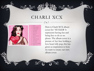 CHARLI XCX
Here is Charli XCX album
cover for ‘ SUCKER ‘it
represents having fun and
being free to do as we
please. The album cover is a
picture of her face holding a
love heart lolly pop, this has
given us inspiration to how
we want to create our own
album cover.
 