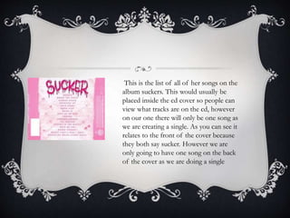 This is the list of all of her songs on the
album suckers. This would usually be
placed inside the cd cover so people can
view what tracks are on the cd, however
on our one there will only be one song as
we are creating a single. As you can see it
relates to the front of the cover because
they both say sucker. However we are
only going to have one song on the back
of the cover as we are doing a single
 