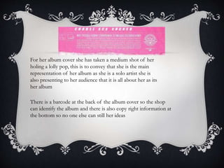 For her album cover she has taken a medium shot of her
holing a lolly pop, this is to convey that she is the main
representation of her album as she is a solo artist she is
also presenting to her audience that it is all about her as its
her album
There is a barcode at the back of the album cover so the shop
can identify the album and there is also copy right information at
the bottom so no one else can still her ideas
 