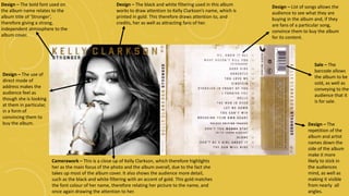 Camerawork – This is a close up of Kelly Clarkson, which therefore highlights
her as the main focus of the photo and the album overall, due to the fact she
takes up most of the album cover. It also shows the audience more detail,
such as the black and white filtering with an accent of gold. This gold matches
the font colour of her name, therefore relating her picture to the name, and
once again drawing the attention to her.
Design – The black and white filtering used in this album
works to draw attention to Kelly Clarkson’s name, which is
printed in gold. This therefore draws attention to, and
credits, her as well as attracting fans of her.
Design – The use of
direct mode of
address makes the
audience feel as
though she is looking
at them in particular,
in a form of
convincing them to
buy the album.
Design – The bold font used on
the album name relates to the
album title of ‘Stronger’,
therefore giving a strong,
independent atmosphere to the
album cover.
Design – List of songs allows the
audience to see what they are
buying in the album and, if they
are fans of a particular song,
convince them to buy the album
for its content.
Sale – The
barcode allows
the album to be
sold, as well as
conveying to the
audience that it
is for sale.
Design – The
repetition of the
album and artist
names down the
side of the album
make it more
likely to stick in
the audiences
mind, as well as
making it visible
from nearly all
angles.
 