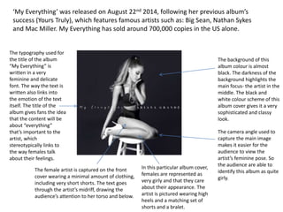 The typography used for
the title of the album
“My Everything” is
written in a very
feminine and delicate
font. The way the text is
written also links into
the emotion of the text
itself. The title of the
album gives fans the idea
that the content will be
about “everything”
that’s important to the
artist, which
stereotypically links to
the way females talk
about their feelings.
The female artist is captured on the front
cover wearing a minimal amount of clothing,
including very short shorts. The text goes
through the artist’s midriff, drawing the
audience’s attention to her torso and below.
‘My Everything’ was released on August 22nd 2014, following her previous album’s
success (Yours Truly), which features famous artists such as: Big Sean, Nathan Sykes
and Mac Miller. My Everything has sold around 700,000 copies in the US alone.
The background of this
album colour is almost
black. The darkness of the
background highlights the
main focus- the artist in the
middle. The black and
white colour scheme of this
album cover gives it a very
sophisticated and classy
look.
The camera angle used to
capture the main image
makes it easier for the
audience to view the
artist’s feminine pose. So
the audience are able to
identify this album as quite
girly.
In this particular album cover,
females are represented as
very girly and that they care
about their appearance. The
artist is pictured wearing high
heels and a matching set of
shorts and a bralet.
 