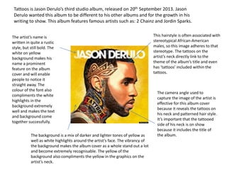 Tattoos is Jason Derulo’s third studio album, released on 20th September 2013. Jason
Derulo wanted this album to be different to his other albums and for the growth in his
writing to show. This album features famous artists such as: 2 Chainz and Jordin Sparks.
The artist’s name is
written in quite a rustic
style, but still bold. The
white on yellow
background makes his
name a prominent
feature on the album
cover and will enable
people to notice it
straight away. The
colour of the font also
compliments the white
highlights in the
background extremely
well and makes the text
and background come
together successfully.
The background is a mix of darker and lighter tones of yellow as
well as white highlights around the artist’s face. The vibrancy of
the background makes the album cover as a whole stand out a lot
and become extremely recognisable. The yellow of the
background also compliments the yellow in the graphics on the
artist’s neck.
This hairstyle is often associated with
stereotypical African-American
males, so this image adheres to that
stereotype. The tattoos on the
artist’s neck directly link to the
theme of the album’s title and even
has ‘tattoos’ included within the
tattoos.
The camera angle used to
capture the image of the artist is
effective for this album cover
because it reveals the tattoos on
his neck and patterned hair style.
It’s important that the tattooed
side of his neck is on show
because it includes the title of
the album.
 