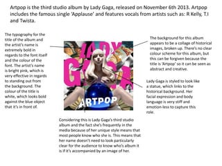Artpop is the third studio album by Lady Gaga, released on November 6th 2013. Artpop
includes the famous single ‘Applause’ and features vocals from artists such as: R Kelly, T.I
and Twista.
The typography for the
title of the album and
the artist’s name is
extremely bold in
regards to the font itself
and the colour of the
font. The artist’s name
is bright pink, which is
very effective in regards
to standing out from
the background. The
colour of the title is
white, which looks bold
against the blue object
that it’s in front of.
Considering this is Lady Gaga’s third studio
album and the fact she’s frequently in the
media because of her unique style means that
most people know who she is. This means that
her name doesn’t need to look particularly
clear for the audience to know who’s album it
is if it’s accompanied by an image of her.
The background for this album
appears to be a collage of historical
images, broken up. There’s no clear
colour scheme for this album, but
this can be forgiven because the
title is ‘Artpop’ so it can be seen as
abstract and creative.
Lady Gaga is styled to look like
a statue, which links to the
historical background. Her
facial expression and body
language is very stiff and
emotion-less to capture this
role.
 