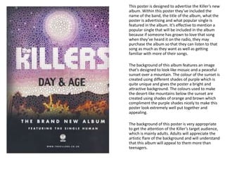 This poster is designed to advertise the Killer’s new
album. Within this poster they’ve included the
name of the band, the title of the album, what the
poster is advertising and what popular single is
featured in the album. It’s effective to mention a
popular single that will be included in the album
because if someone has grown to love that song
when they’ve heard it on the radio, they may
purchase the album so that they can listen to that
song as much as they want as well as getting
familiar with more of their songs.
The background of this album features an image
that’s designed to look like mosaic and a peaceful
sunset over a mountain. The colour of the sunset is
created using different shades of purple which is
quite unique and gives the poster a bright and
attractive background. The colours used to make
the desert-like mountains below the sunset are
created using shades of orange and brown which
compliment the purple shades nicely to make this
poster look extremely well put together and
appealing.
The background of this poster is very appropriate
to get the attention of the Killer’s target audience,
which is mainly adults. Adults will appreciate the
artistic flare of the background and will understand
that this album will appeal to them more than
teenagers.
 