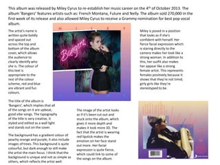 This album was released by Miley Cyrus to re-establish her music career on the 4th of October 2013. The
album ‘Bangerz’ features artists such as: French Montana, Future and Nelly. The album sold 270,000 in the
first week of its release and also allowed Miley Cyrus to receive a Grammy nomination for best pop vocal
album.
The artist’s name is
written quite boldly
and spaced out
across the top and
bottom of the album
cover, which allows
the audience to
clearly identify who
she is. The colour of
this text is
appropriate to the
rest of the colour
scheme, red and blue
are vibrant and fun
colours.
The title of the album is
‘Bangerz’, which implies that all
of the songs on it are upbeat,
good vibe songs. The typography
of the title is very creative, it
styled and edited as a wall light
and stands out on the cover.
The background has a gradient colour of
peachy orange and purple, it also include
images of trees. This background is quite
colourful, but dark enough to still make
the artist the main focus. I think that the
background is unique and not as simple as
others, which reflects the artist well.
The image of the artist looks
as if it’s been cut out and
stuck onto the album, which
gives it more depth and
makes it look more 3D. The
fact that the artist is wearing
red lipstick makes the
emotion on her face stand
out more. Her facial
expression is quite fierce,
which could link to some of
the songs on the album.
Miley is posed in a position
that looks as if she’s
confident with herself. Her
fierce facial expression which
is staring directly to the
camera makes her look like a
strong woman. In addition to
this, her outfit also makes
her appear like a strong
female artist. This represents
females positively because it
shows that they’re not timid,
girly girls like they’re
stereotyped to be.
 