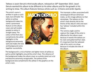Tattoos is Jason Derulo’s third studio album, released on 20th September 2013. Jason
Derulo wanted this album to be different to his other albums and for the growth in his
writing to show. This album features famous artists such as: 2 Chainz and Jordin Sparks.
The artist’s name is
written in quite a rustic
style, but still bold. The
white on yellow
background makes his
name a prominent
feature on the album
cover and will enable
people to notice it
straight away. The
colour of the font also
compliments the white
highlights in the
background extremely
well and makes the text
and background come
together successfully.
The background is a mix of darker and lighter tones of yellow as
well as white highlights around the artist’s face. The vibrancy of
the background makes the album cover as a whole stand out a lot
and become extremely recognisable. The yellow of the
background also compliments the yellow in the graphics on the
artist’s neck.
This hairstyle is often associated with
stereotypical African-American
males, so this image adheres to that
stereotype. The tattoos on the
artist’s neck directly link to the
theme of the album’s title and even
has ‘tattoos’ included within the
tattoos.
The camera angle used to
capture the image of the artist is
effective for this album cover
because it reveals the tattoos on
his neck and patterned hair style.
It’s important that the tattooed
side of his neck is on show
because it includes the title of
the album.
 