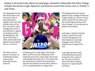 Artpop is the third studio album by Lady Gaga, released on November 6th 2013. Artpop
includes the famous single ‘Applause’ and features vocals from artists such as: R Kelly, T.I
and Twista.
The typography for the
title of the album and
the artist’s name is
extremely bold in
regards to the font itself
and the colour of the
font. The artist’s name
is bright pink, which is
very effective in regards
to standing out from
the background. The
colour of the title is
white, which looks bold
against the blue object
that it’s in front of.
Considering this is Lady Gaga’s third studio
album and the fact she’s frequently in the
media because of her unique style means that
most people know who she is. This means that
her name doesn’t need to look particularly
clear for the audience to know who’s album it
is if it’s accompanied by an image of her.
The background for this album
appears to be a collage of historical
images, broken up. There’s no clear
colour scheme for this album, but
this can be forgiven because the
title is ‘Artpop’ so it can be seen as
abstract and creative.
Lady Gaga is styled to look like
a statue, which links to the
historical background. Her
facial expression and body
language is very stiff and
emotion-less to capture this
role.
Lady Gaga has been made
to look doll-like and out of
proportion, like a work of
art. This ties in with the
title of the album ‘Artpop’
because it’s supporting the
art theme.
The album name is
pop art in reverse, so
everything has been
made to look
distorted and very
colourful.
 