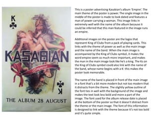 This is a poster advertising Kasabian’s album ‘Empire’. The
main theme of the poster is power. The single image in the
middle of the poster is made to look dated and features a
man of power carrying a woman. This image links in
extremely well with the name of the album because it
could be inferred that this man featured in the image runs
an empire.
Additional images on the poster are the logos that
represent King of Clubs from a pack of playing cards. This
links with the theme of power as well as the main image
and the name of the band. When the main image is
accompanied by the King of Clubs symbol, it makes the
word empire seem so much more important, and makes
the man in the main image look like he’s a king. The Ks on
the King of Clubs symbol could also link with the name of
the band, whose name begins with a K- this makes the
poster look memorable.
The name of the band is placed in front of the main image
in a font that’s a bit more modern but not too modern that
it distracts from the theme. The slightly yellow outline of
the font ties in well with the background of the image and
makes the text look less bold and more a part of the
image. The font used for the album release date is placed
at the bottom of the poster so that it doesn’t distract from
the theme or the main image. The font of this information
is designed to link with the theme because it’s not too bold
and it’s quite simple.
 