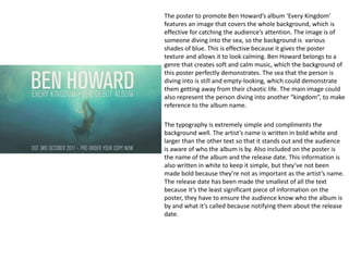 The poster to promote Ben Howard’s album ‘Every Kingdom’
features an image that covers the whole background, which is
effective for catching the audience’s attention. The image is of
someone diving into the sea, so the background is various
shades of blue. This is effective because it gives the poster
texture and allows it to look calming. Ben Howard belongs to a
genre that creates soft and calm music, which the background of
this poster perfectly demonstrates. The sea that the person is
diving into is still and empty-looking, which could demonstrate
them getting away from their chaotic life. The main image could
also represent the person diving into another “kingdom”, to make
reference to the album name.
The typography is extremely simple and compliments the
background well. The artist’s name is written in bold white and
larger than the other text so that it stands out and the audience
is aware of who the album is by. Also included on the poster is
the name of the album and the release date. This information is
also written in white to keep it simple, but they’ve not been
made bold because they’re not as important as the artist’s name.
The release date has been made the smallest of all the text
because it’s the least significant piece of information on the
poster, they have to ensure the audience know who the album is
by and what it’s called because notifying them about the release
date.
 