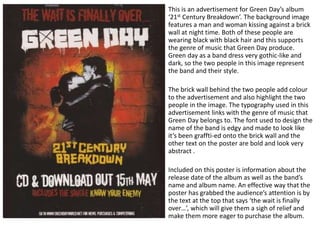 This is an advertisement for Green Day’s album
‘21st Century Breakdown’. The background image
features a man and woman kissing against a brick
wall at night time. Both of these people are
wearing black with black hair and this supports
the genre of music that Green Day produce.
Green day as a band dress very gothic-like and
dark, so the two people in this image represent
the band and their style.
The brick wall behind the two people add colour
to the advertisement and also highlight the two
people in the image. The typography used in this
advertisement links with the genre of music that
Green Day belongs to. The font used to design the
name of the band is edgy and made to look like
it’s been graffti-ed onto the brick wall and the
other text on the poster are bold and look very
abstract .
Included on this poster is information about the
release date of the album as well as the band’s
name and album name. An effective way that the
poster has grabbed the audience’s attention is by
the text at the top that says ‘the wait is finally
over…’, which will give them a sigh of relief and
make them more eager to purchase the album.
 