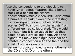 Also the conventions to a digipack is to
 have lyrics, bonus features like a bonus
 track or a behind the scenes
 documentary/music video DVD. Also extra
 album art. I think it would be interesting
 to have signatures and a behind the
 scenes DVD to show how the artists from
 different genres collaborated. This would
 be fiction but it is an added bonus that
 could be an extra selling point. Also the
 signatures make the single personal and
 creates a connection with the fan and the
 artist. Also lyrics on one
 pannel, production credits on another, and
 the CD and DVD on the others.
 