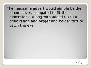 The magazine advert would simple be the
 album cover, elongated to fit the
 dimensions. Along with added text like
 critic rating and bigger and bolder text to
 catch the eye.




                                       Fin.
 