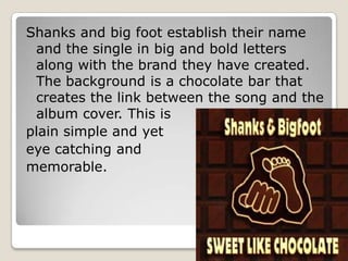 Shanks and big foot establish their name
 and the single in big and bold letters
 along with the brand they have created.
 The background is a chocolate bar that
 creates the link between the song and the
 album cover. This is
plain simple and yet
eye catching and
memorable.
 