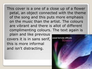 This cover is a one of a close up of a flower
  petal, an object connected with the theme
  of the song and this puts more emphasis
  on the music than the artist. The colours
  are vibrant and there is allot of different
  complimenting colours. The text again is
  plain and like previous
covers it is in sans serif,
this is more informal
and isn't distracting.
 