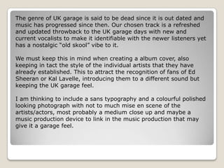 The genre of UK garage is said to be dead since it is out dated and
music has progressed since then. Our chosen track is a refreshed
and updated throwback to the UK garage days with new and
current vocalists to make it identifiable with the newer listeners yet
has a nostalgic “old skool” vibe to it.

We must keep this in mind when creating a album cover, also
keeping in tact the style of the individual artists that they have
already established. This to attract the recognition of fans of Ed
Sheeran or Kal Lavelle, introducing them to a different sound but
keeping the UK garage feel.

I am thinking to include a sans typography and a colourful polished
looking photograph with not to much mise en scene of the
artists/actors, most probably a medium close up and maybe a
music production device to link in the music production that may
give it a garage feel.
 