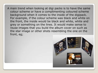 A main trend when looking at digi packs is to have the same
  colour scheme or have a complimenting coloured scheme
  background when it comes to the inside of the digipack.
  For example, if the colour scheme was black and white on
  the front, the inside would be black and white, white and
  grey or something on the lines. It would make sense to
  reuse images that you build the album cover on such as
  the star image or other shots resembling the one on the
  front, eg;
 