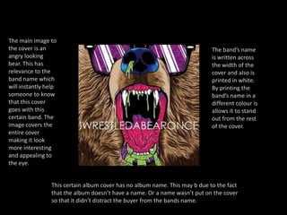 The main image to the cover is an angry looking bear. This has relevance to the band name which will instantly help someone to know that this cover goes with this certain band. The image covers the entire cover making it look more interesting and appealing to the eye.The band’s name is written across the width of the cover and also is printed in white. By printing the band’s name in a different colour is allows it to stand out from the rest of the cover. This certain album cover has no album name. This may b due to the fact that the album doesn’t have a name. Or a name wasn’t put on the cover so that it didn’t distract the buyer from the bands name.