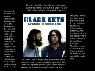 The background is coloured white, this allows everything else to stand out, also so people will not be distracted by a complicated background.An image of the band has been put directly in the centre of the cover. This shows what they look like and will allow people to know who's created the album by this image. The image has also been made so it looks like it has been painted. This makes it look more creative and interesting for the viewer.The Band’s name is printed across the width of the top of the album cover and is coloured blue, differently from the rest of the text and background. It is also the largest piece of text on the cover. Therefore making it stand out and showing  that it is an important part and will be easily seen.The Album name is placed directly below the band’s name and is a green colour and slightly smaller.  This shows the importance of the band’s name. However  by colouring it green it allows it to stand out still.