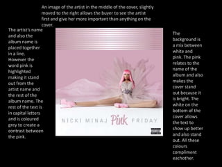 An image of the artist in the middle of the cover, slightly moved to the right allows the buyer to see the artist first and give her more important than anything on the cover.The artist’s name and also the album name is placed together in a line. However the word pink is highlighted making it stand out from the artist name and the rest of the album name. The rest of the text is in capital letters and is coloured grey to create a contrast between the pink. The background is a mix between white and pink. The pink relates to the name of the album and also makes the cover stand out because it is bright. The white on the bottom of the cover allows the text to show up better and also stand out. All these colours compliment eachother.