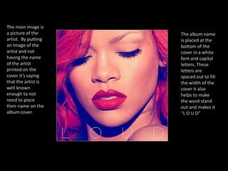 The main image is a picture of the artist.  By putting an Image of the artist and not having the name of the artist printed on the cover it’s saying that the artist is well known enough to not need to place their name on the album cover.The album name is placed at the bottom of the cover in a white font and capital letters. These letters are spaced out to fill the width of the cover it also helps to make the word stand out and makes it “L O U D” 