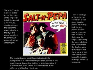 The artist’s name is placed at the top of the cover of the single. It is in bold letter and a red font. It stands out from the rest of the cover. It is also in the style of a comic book font, thus making it purposely aimed at teenagers. There is an image of the artists on centre left of the cover showing people what they look like and people are also able to recognise who the artist is that made the single. Also having the speech bubble with the name of the Single makes that piece of text stand out and also adds to the comic book effect, again making it appeal to teenagers.The constant comic book theme is kept with the background also. There are many different colours in this cover making it appealing to the eye and also making it stand out over other covers that haven’t used many different bright colours like these.