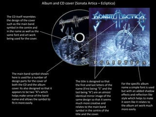 Album and CD cover (Sonata Artica – Ecliptica)The CD itself resembles the design of the cover such as the main band symbol in the centre and in the name as well as the same font and art work being used for the cover. The main band symbol shown here is used for a number of design parts for the cover of both the CD and the album cover. Its also designed so that it appears to be two “A”s which helps make sense of the band name and allows the symbol to fit in more easily.The title is designed so that the first and last letters of the name (First being “S” and the last being “A”) are an almost identical mirror image of the same design so that it seems much more creative and relates to the main band symbol in the centre of the title and the cover.For the specific album name a simple font is used but with an added shadow effects and reflection like style which helps to make it seem like it relates to the album art work much more easily. 