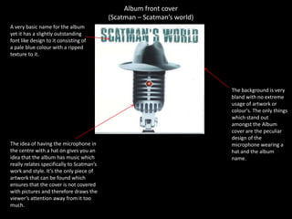 Album front cover(Scatman – Scatman’s world)A very basic name for the album yet it has a slightly outstanding font like design to it consisting of a pale blue colour with a ripped texture to it. The background is very bland with no extreme usage of artwork or colour's. The only things which stand out amongst the Album cover are the peculiar design of the microphone wearing a hat and the album name. The idea of having the microphone in the centre with a hat on gives you an idea that the album has music which really relates specifically to Scatman’s work and style. It’s the only piece of artwork that can be found which ensures that the cover is not covered with pictures and therefore draws the viewer’s attention away from it too much. 