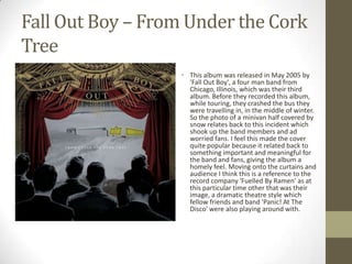 Fall Out Boy – From Under the Cork
Tree
                   • This album was released in May 2005 by
                     'Fall Out Boy', a four man band from
                     Chicago, Illinois, which was their third
                     album. Before they recorded this album,
                     while touring, they crashed the bus they
                     were travelling in, in the middle of winter.
                     So the photo of a minivan half covered by
                     snow relates back to this incident which
                     shook up the band members and ad
                     worried fans. I feel this made the cover
                     quite popular because it related back to
                     something important and meaningful for
                     the band and fans, giving the album a
                     homely feel. Moving onto the curtains and
                     audience I think this is a reference to the
                     record company 'Fuelled By Ramen' as at
                     this particular time other that was their
                     image, a dramatic theatre style which
                     fellow friends and band 'Panic! At The
                     Disco' were also playing around with.
 
