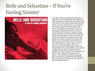 Belle and Sebastian – If You’re
Feeling Sinister
                    • This album was released in November of
                      1996 by a band called Belle and Sebastian
                      who produce very soft acoustic indie music.
                      The cover of this really works with the feel
                      of the music on this album, as its relaxing
                      and comforting with mildly disturbing
                      lyrics. The photo on this cover art is of a
                      young girl looking really bored, which is
                      what most of the album is about, being
                      young and bored and trying to find things
                      to do, learning about people. It's quite an
                      influential album for young adults as the
                      songs are almost educational, about life,
                      being young, and all the ups and downs
                      that come with it. There's also a copy of
                      'The Trial' next to the girl, which is a
                      depressing and complex play written by
                      Franz Kafka in the early 1900's, and is often
                      studied in later years of high school or
                      college. This also relates to the educational
                      lyrics in the majority of songs on this
                      album. The red filter on the photograph
                      gives the photo a evil/sinister feel which
                      also connects to the name of the album 'If
                      You're Feeling Sinister'.
 