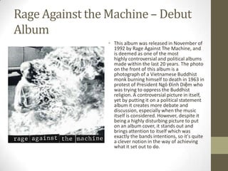 Rage Against the Machine – Debut
Album
                 • This album was released in November of
                   1992 by Rage Against The Machine, and
                   is deemed as one of the most
                   highly controversial and political albums
                   made within the last 20 years. The photo
                   on the front of this album is a
                   photograph of a Vietnamese Buddhist
                   monk burning himself to death in 1963 in
                   protest of President Ngô Đình Diệm who
                   was trying to oppress the Buddhist
                   religion. A controversial picture in itself,
                   yet by putting it on a political statement
                   album it creates more debate and
                   discussion, especially when the music
                   itself is considered. However, despite it
                   being a highly disturbing picture to put
                   on an album cover, it stands out and
                   brings attention to itself which was
                   exactly the bands intentions, so it's quite
                   a clever notion in the way of achieving
                   what it set out to do.
 