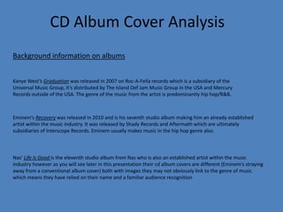 CD Album Cover Analysis
Kanye West’s Graduation was released in 2007 on Roc-A-Fella records which is a subsidiary of the
Universal Music Group, it’s distributed by The Island Def Jam Music Group in the USA and Mercury
Records outside of the USA. The genre of the music from the artist is predominantly hip hop/R&B.
Eminem’s Recovery was released in 2010 and is his seventh studio album making him an already established
artist within the music industry. It was released by Shady Records and Aftermath which are ultimately
subsidiaries of Interscope Records. Eminem usually makes music in the hip hop genre also.
Nas’ Life Is Good is the eleventh studio album from Nas who is also an established artist within the music
industry however as you will see later in this presentation their cd album covers are different (Eminem’s straying
away from a conventional album cover) both with images they may not obviously link to the genre of music
which means they have relied on their name and a familiar audience recognition
Background information on albums
 