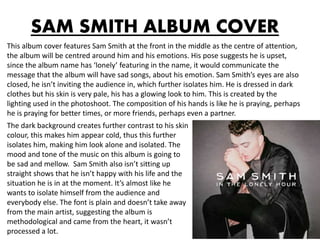 SAM SMITH ALBUM COVER
This album cover features Sam Smith at the front in the middle as the centre of attention,
the album will be centred around him and his emotions. His pose suggests he is upset,
since the album name has ‘lonely’ featuring in the name, it would communicate the
message that the album will have sad songs, about his emotion. Sam Smith’s eyes are also
closed, he isn’t inviting the audience in, which further isolates him. He is dressed in dark
clothes but his skin is very pale, his has a glowing look to him. This is created by the
lighting used in the photoshoot. The composition of his hands is like he is praying, perhaps
he is praying for better times, or more friends, perhaps even a partner.
The dark background creates further contrast to his skin
colour, this makes him appear cold, thus this further
isolates him, making him look alone and isolated. The
mood and tone of the music on this album is going to
be sad and mellow. Sam Smith also isn’t sitting up
straight shows that he isn’t happy with his life and the
situation he is in at the moment. It’s almost like he
wants to isolate himself from the audience and
everybody else. The font is plain and doesn’t take away
from the main artist, suggesting the album is
methodological and came from the heart, it wasn’t
processed a lot.
 