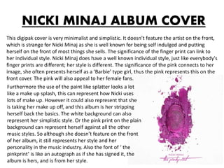 NICKI MINAJ ALBUM COVER
This digipak cover is very minimalist and simplistic. It doesn’t feature the artist on the front,
which is strange for Nicki Minaj as she is well known for being self indulged and putting
herself on the front of most things she sells. The significance of the finger print can link to
her individual style. Nicki Minaj does have a well known individual style, just like everybody's
finger prints are different; her style is different. The significance of the pink connects to her
image, she often presents herself as a ‘Barbie’ type girl, thus the pink represents this on the
front cover. The pink will also appeal to her female fans.
Furthermore the use of the paint like splatter looks a lot
like a make up splash, this can represent how Nicki uses
lots of make up. However it could also represent that she
is taking her make up off, and this album is her stripping
herself back the basics. The white background can also
represent her simplistic style. Or the pink print on the plain
background can represent herself against all the other
music styles. So although she doesn’t feature on the front
of her album, it still represents her style and her
personality in the music industry. Also the font of ‘ the
pinkprint’ is like an autograph as if she has signed it, the
album is hers, and is from her style.
 
