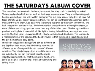 THE SATURDAYS ALBUM COVER
This sexualises the women in the band, it appears that they could potentially be naked.
They actually all do look wet as well, so the image in provocative. They are all wearing pink
lipstick, which shows the unity within the band. The fact they appear naked yet all have full
faces of make up on, heavily sexualises them. This can be to attract male audiences as the
men want to date them. Also attracting the female audience as they want to be them, and
look that perfect and attractive. Their composition shows them as all being important, as
none of them are taking up more space than any of the other ones. The background has a
gradient and is plain, it makes it look like light is shining behind them, making them seem
angelic. The font used is curved and looks playful, not rigid and structured. The font can be
a representative of the band and the band’s music. In that the music is easy listening and
the girl members are easy going.
The use of the gradient background can be a symbol of
the depth of their music, this album may have lots of
different types of songs with lots of types of different
emotions. There facial expressions are all the same and
are quite harsh, this can represent how the music
industry has made them. That they have to harsh, or it
could be a signal that they are serious about making and
selling music.
 