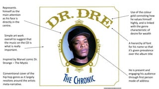 Represents
himself as the
main attention
as his face is
directly in the
centre.
Use of the colour
gold connoting how
he values himself
highly, and is linked
with the genre
characteristic of
desire for wealth
Conventional cover of the
hip hop genre as it largely
revolves around the artists
meta-narrative.
He is present and
engaging his audience
through first person
mode of address
A hierarchy of font
for his name so that
it’s given prevalence
over the album title
Simple art work
overall to suggest that
the music on the CD is
what is really
important.
Inspired by Marvel comic Dr.
Strange – The Mystic
 