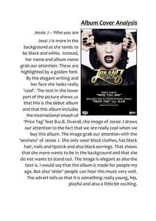 Album Cover Analysis
Jessie J – Who you are
Jessi J is more in the
background as she tends to
be black and white. Instead,
her name and album name
grab our attention. These are
highlighted by a golden font.
By the elegant writing and
her face she looks really
‘cool’. The text in the lower
part of the picture shows us
that this is the debut album
and that this album includes
the international smash of
‘Price Tag’ feat B.o.B. Overall,the image of Jessie J draws
our attention to the fact that we are really cool when we
buy this album. The image grab our attention with the
‘sexiness’ of Jessie J. She only wear black clothes, has black
hair, nails and lipstick and also black earrings. That shows
that she more wants to be in the background and that she
do not wants to stand out. The image is elegant as also the
text is. I would say that the album is made for people my
age. But also 'older' people can hear this music very well.
The advert tells us that it is something really young, hip,
playful and also a little bit exciting.
 