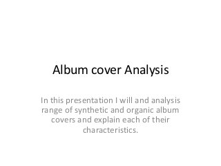 Album cover Analysis
In this presentation I will and analysis
range of synthetic and organic album
covers and explain each of their
characteristics.
 