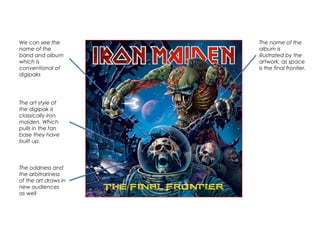 We can see the
name of the
band and album
which is
conventional of
digipaks
The art style of
the digipak is
classically iron
maiden. Which
pulls in the fan
base they have
built up.
The name of the
album is
illustrated by the
artwork, as space
is the final frontier.
The oddness and
the arbitrariness
of the art draws in
new audiences
as well
 