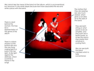 We cannot see the name of the band not the album, which is unconventional,
but we know it’s the white stripes because fans have associated the red and
white colours with the band.
There is a skull
behind the
woman, this may
be a
representation of
the genre of the
album
The clothes that
they are wearing
are very much
stylised, which
gives us an idea
as to the style of
the band
There is a black
shadow at the
bottom left and
the only thing
making light is a
bulb in the top
right, its like light
against the
darkness, which
could be a
theme in the
songs
They are both
sitting on what
seems to be an
amplifier, and
they both are in
fearful poses, so
its like the amp is
their shelter from
whatever is
scaring them.
We can see both
the band
members which is
fairly
conventional.
 