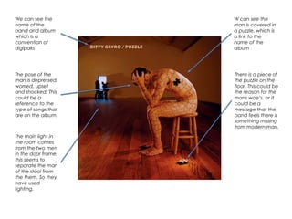 We can see the
name of the
band and album
which is a
convention of
digipaks
W can see the
man is covered in
a puzzle, which is
a link to the
name of the
album
The pose of the
man is depressed,
worried, upset
and shocked. This
could be a
reference to the
type of songs that
are on the album.
There is a piece of
the puzzle on the
floor. This could be
the reason for the
mans woe’s, or it
could be a
message that the
band feels there is
something missing
from modern man.
The main light in
the room comes
from the two men
in the door frame,
this seems to
separate the man
of the stool from
the them. So they
have used
lighting.
 