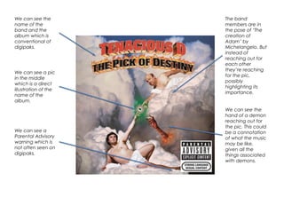 We can see the
name of the
band and the
album which is
conventional of
digipaks.
We can see a pic
in the middle
which is a direct
illustration of the
name of the
album.
We can see a
Parental Advisory
warning which is
not often seen on
digipaks.
The band
members are in
the pose of ‘The
creation of
Adam’ by
Michelangelo. But
instead of
reaching out for
each other
they’re reaching
for the pic,
possibly
highlighting its
importance.
We can see the
hand of a demon
reaching out for
the pic. This could
be a connotation
of what the music
may be like,
given all the
things associated
with demons.
 