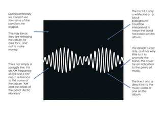 Unconventionally
we cannot see
the name of the
band on the
digipak.
This may be as
they are releasing
the album for
their fans, and
not to make
money.
This is not simply a
squiggly line, it is
an AM frequency.
So the line is not
only a reference
to the name of
the album ‘AM’
and the initials of
the band ‘Arctic
Monkeys’
The fact it is only
a white line on a
black
background
could be
interpreted to
mean the band
has basics on this
album
The design is very
arty, as it has very
little to it to
promote the
band, this could
be an indication
to the genre of
music.
The line is also a
direct link to the
music video of
one on the
album.
 