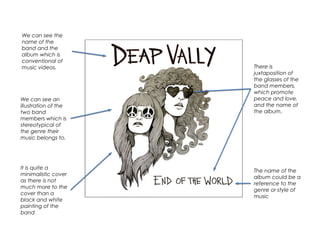 We can see the
name of the
band and the
album which is
conventional of
music videos.
We can see an
illustration of the
two band
members which is
stereotypical of
the genre their
music belongs to.
The name of the
album could be a
reference to the
genre or style of
music
There is
juxtaposition of
the glasses of the
band members,
which promote
peace and love,
and the name of
the album.
It is quite a
minimalistic cover
as there is not
much more to the
cover than a
black and white
painting of the
band
 