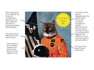 We can see the
name of band
and album which
is conventional of
digipaks. The
name is in a font
type that looks to
be hand written
The logo of the
band is show
three times.
The center piece
of the digipak has
to be the
cat/astronaut
because it is so
odd. I feel that
this attracts
people and grabs
their attention.
The astronaut is a
reference to the
album name.
There seems to
be no relation
between the
genre of the
music and the
digipak cover.
The name of the
band is
highlighted by the
yellow sticker,
next to the
mundane
background
colours
 