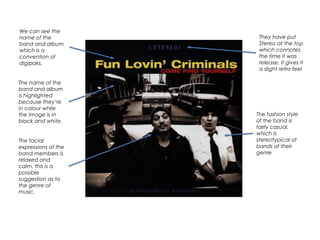 We can see the
name of the
band and album
which is a
convention of
digipaks.
The name of the
band and album
is highlighted
because they’re
in colour while
the image is in
black and white.
The facial
expressions of the
band members is
relaxed and
calm, this is a
possible
suggestion as to
the genre of
music.
They have put
Stereo at the top
which connotes
the time it was
release, it gives it
a slight retro feel
The fashion style
of the band is
fairly casual,
which is
stereotypical of
bands of their
genre
 